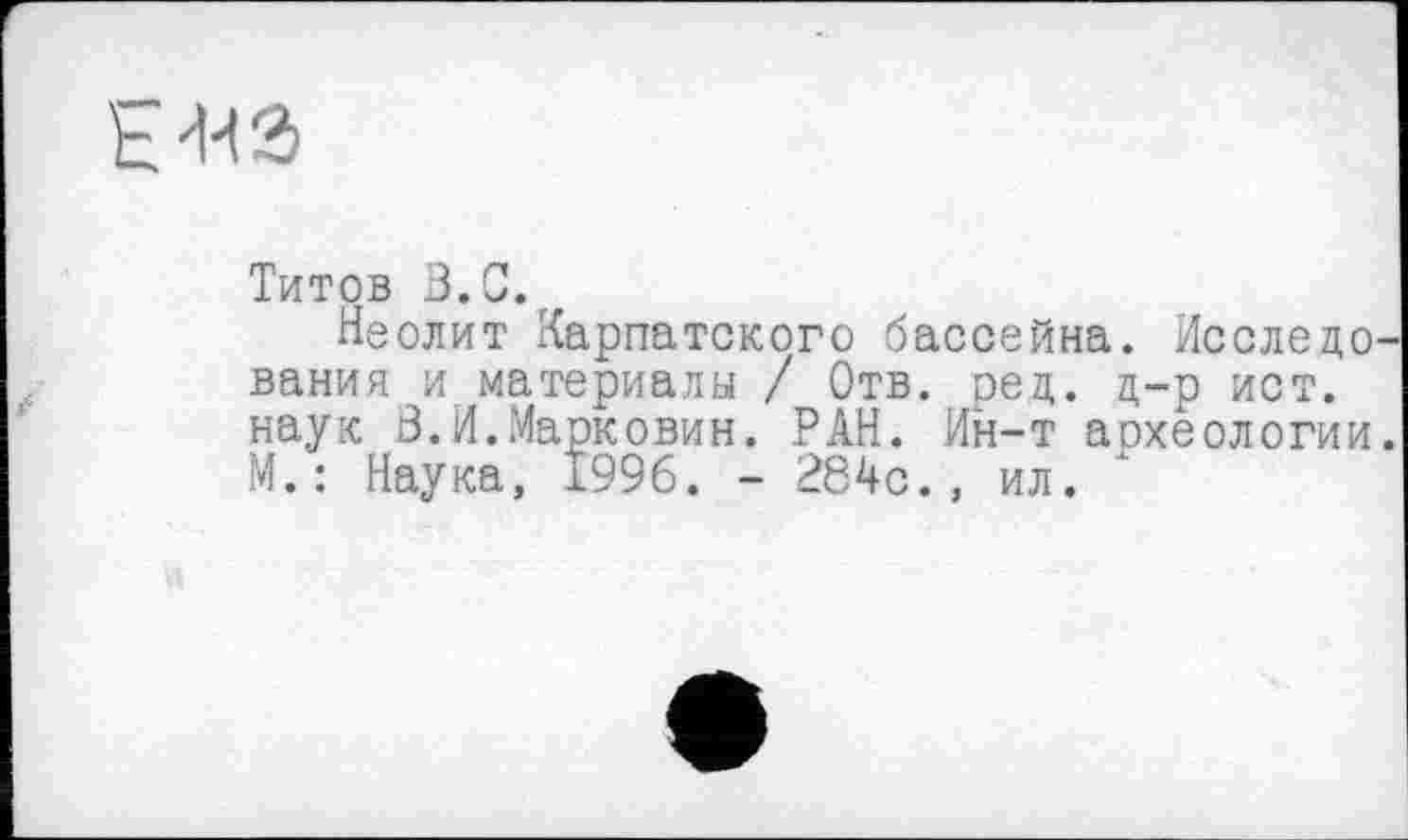 ﻿-на
Титов 3.0. г
Неолит Карпатского бассейна. Исследо вания и материалы / Отв. ред. д-р ист. наук В.И.Марковин. РАН. Ин-т археологии М.: Наука, 1996. - 284с., ил.